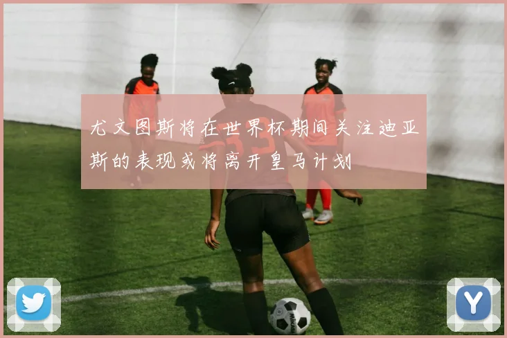 尤文图斯将在世界杯期间关注迪亚斯的表现或将离开皇马计划