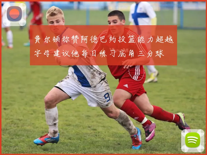费尔顿称赞阿德巴约投篮能力超越字母建议他每日练习底角三分球