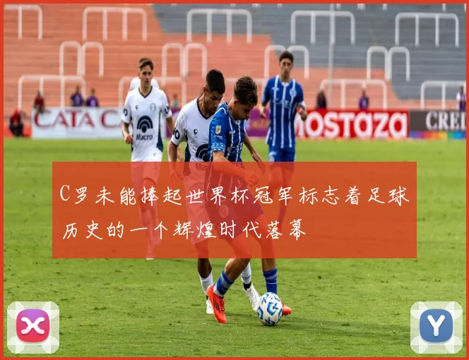 C罗未能捧起世界杯冠军标志着足球历史的一个辉煌时代落幕