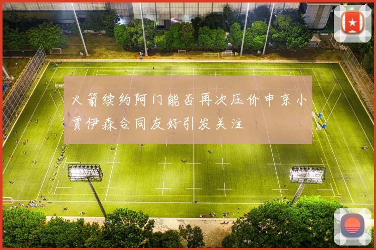 火箭续约阿门能否再次压价申京小贾伊森合同友好引发关注