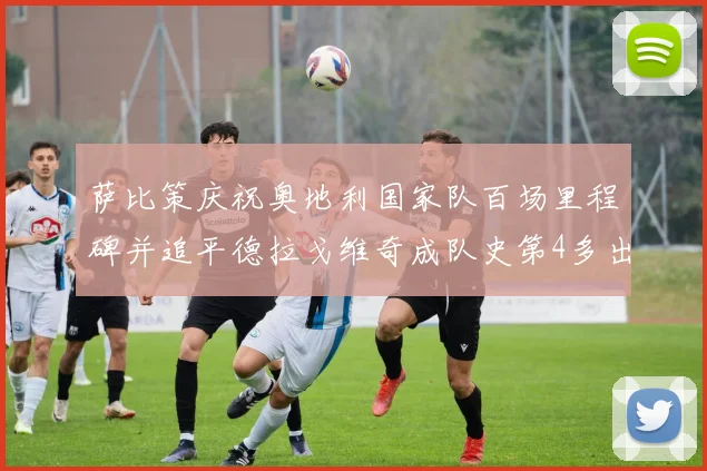 萨比策庆祝奥地利国家队百场里程碑并追平德拉戈维奇成队史第4多出场者