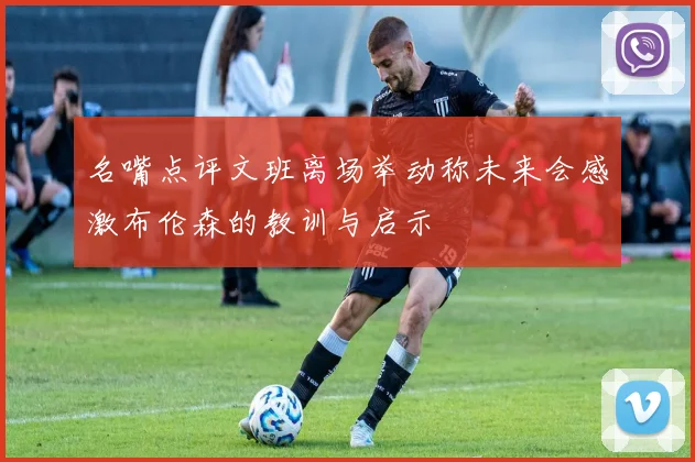 名嘴点评文班离场举动称未来会感激布伦森的教训与启示