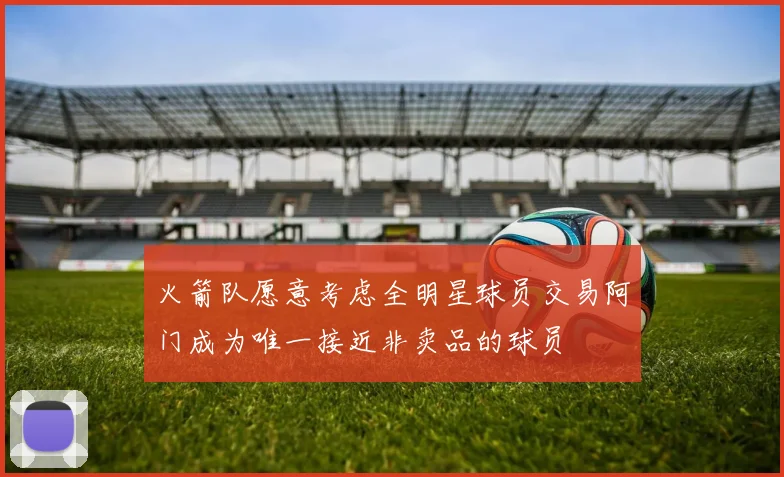 火箭队愿意考虑全明星球员交易阿门成为唯一接近非卖品的球员