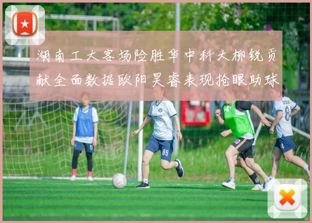 湖南工大客场险胜华中科大柳锐贡献全面数据欧阳昊睿表现抢眼助球队取胜