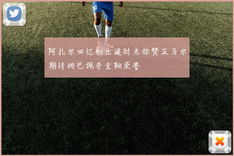 阿扎尔回忆初出道时光称赞亚马尔期待姆巴佩夺金靴荣誉
